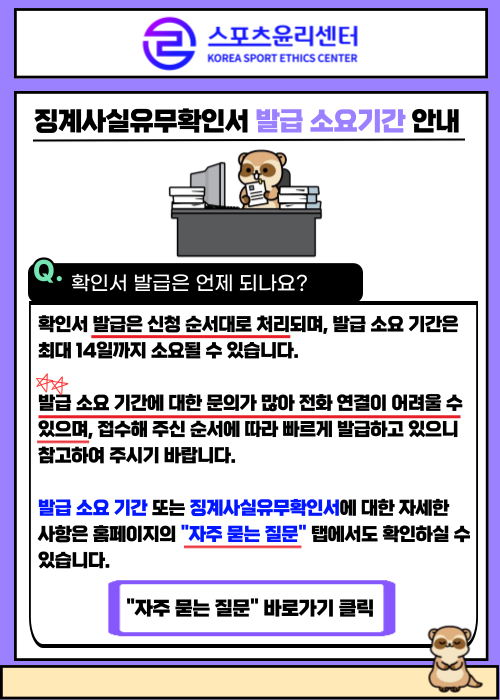 징계사실유무확인서 발급 소요기간 안내. Q.확인서 발급은 언제 되나요? 확인서 발급은 신청 순서대로 처리되며, 발급 소요 기간은 최대 14일까지 소요될 수 있습니다. 발급 소요 기간에 대한 문의가 많아 전화 연결이 어려울 수 있으며, 접수해 주신 순서에 따라 빠르게 발급하고 있으니 참고하여 주시기 바랍니다. 발급 소요기간 또는 징계사실유무확인서에 대한 자세한 사항은 홈페이지의 자주 묻는 질문 탭에서도 확인하실 수 있습니다. 자주 묻는 질문 바로가기 클릭